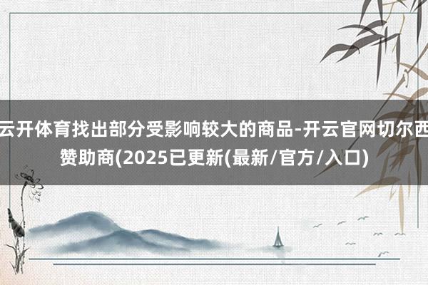 云开体育找出部分受影响较大的商品-开云官网切尔西赞助商(2025已更新(最新/官方/入口)