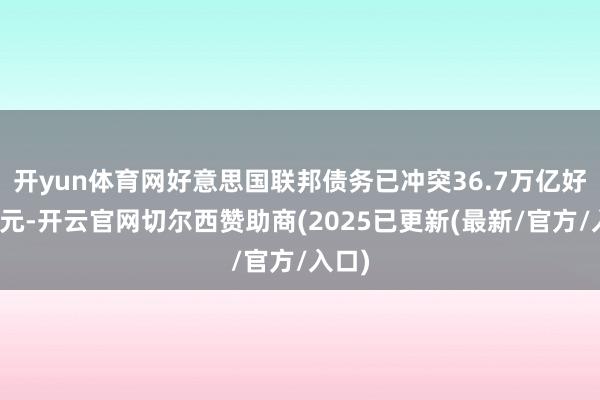 开yun体育网好意思国联邦债务已冲突36.7万亿好意思元-开云官网切尔西赞助商(2025已更新(最新/官方/入口)