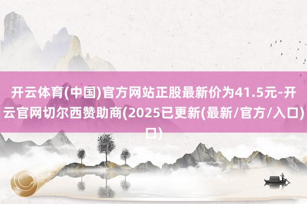 开云体育(中国)官方网站正股最新价为41.5元-开云官网切尔西赞助商(2025已更新(最新/官方/入口)