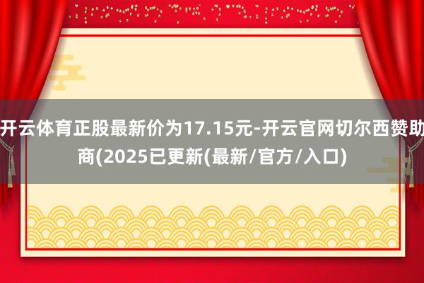 开云体育正股最新价为17.15元-开云官网切尔西赞助商(2025已更新(最新/官方/入口)