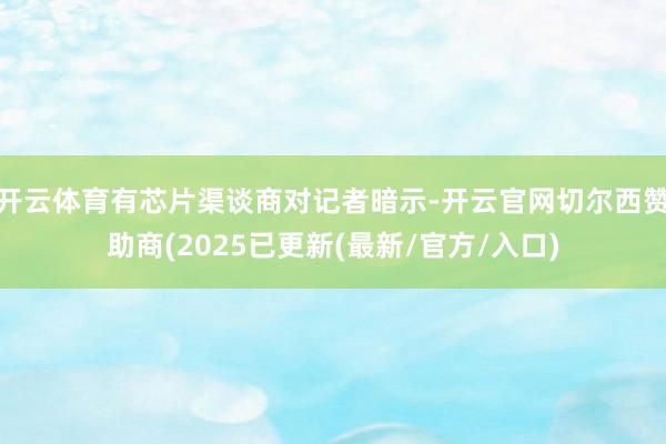 开云体育有芯片渠谈商对记者暗示-开云官网切尔西赞助商(2025已更新(最新/官方/入口)