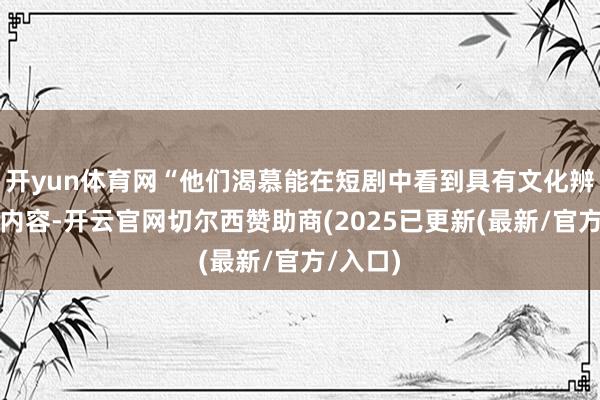 开yun体育网“他们渴慕能在短剧中看到具有文化辨识度的内容-开云官网切尔西赞助商(2025已更新(最新/官方/入口)