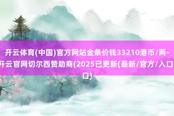 开云体育(中国)官方网站金条价钱33210港币/两-开云官网切尔西赞助商(2025已更新(最新/官方/入口)