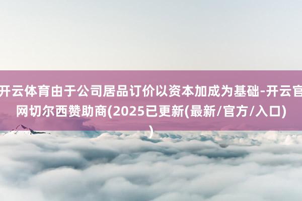 开云体育由于公司居品订价以资本加成为基础-开云官网切尔西赞助商(2025已更新(最新/官方/入口)