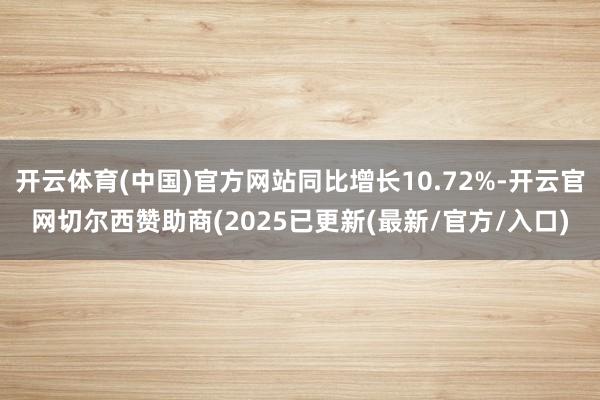 开云体育(中国)官方网站同比增长10.72%-开云官网切尔西赞助商(2025已更新(最新/官方/入口)