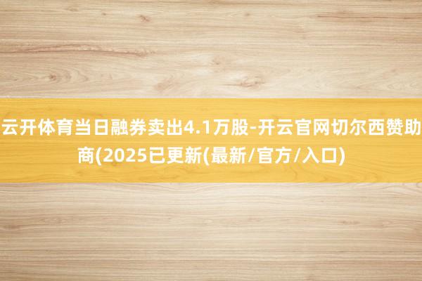 云开体育当日融券卖出4.1万股-开云官网切尔西赞助商(2025已更新(最新/官方/入口)