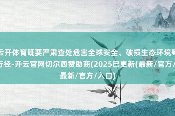 云开体育既要严肃查处危害全球安全、破损生态环境等作恶行径-开云官网切尔西赞助商(2025已更新(最新/官方/入口)