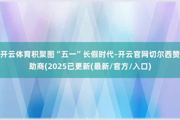 开云体育积聚图　　“五一”长假时代-开云官网切尔西赞助商(2025已更新(最新/官方/入口)