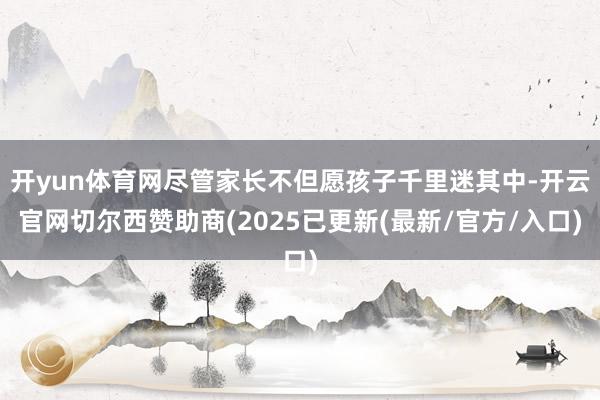 开yun体育网尽管家长不但愿孩子千里迷其中-开云官网切尔西赞助商(2025已更新(最新/官方/入口)
