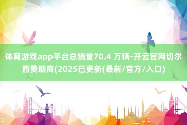 体育游戏app平台总销量70.4 万辆-开云官网切尔西赞助商(2025已更新(最新/官方/入口)