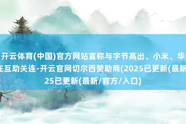 开云体育(中国)官方网站宣称与字节高出、小米、华为等大厂存在互助关连-开云官网切尔西赞助商(2025已更新(最新/官方/入口)
