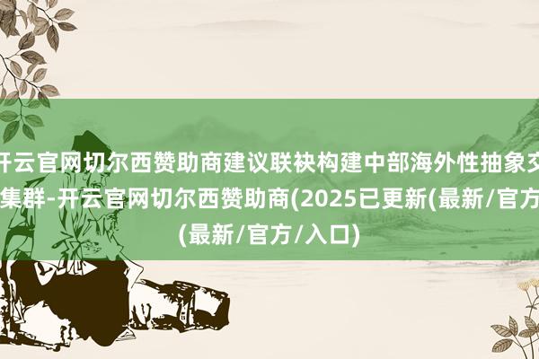 开云官网切尔西赞助商建议联袂构建中部海外性抽象交通要害集群-开云官网切尔西赞助商(2025已更新(最新/官方/入口)