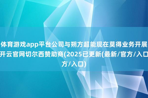 体育游戏app平台公司与朔方超能现在莫得业务开展-开云官网切尔西赞助商(2025已更新(最新/官方/入口)