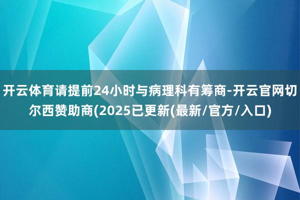 开云体育请提前24小时与病理科有筹商-开云官网切尔西赞助商(2025已更新(最新/官方/入口)