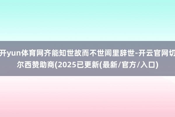 开yun体育网齐能知世故而不世闾里辞世-开云官网切尔西赞助商(2025已更新(最新/官方/入口)