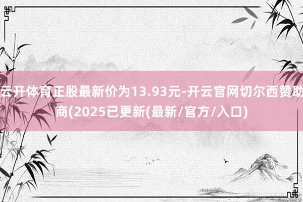 云开体育正股最新价为13.93元-开云官网切尔西赞助商(2025已更新(最新/官方/入口)