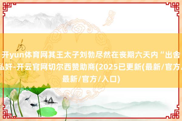 开yun体育网其王太子刘勃尽然在丧期六天内“出舍……私奸-开云官网切尔西赞助商(2025已更新(最新/官方/入口)
