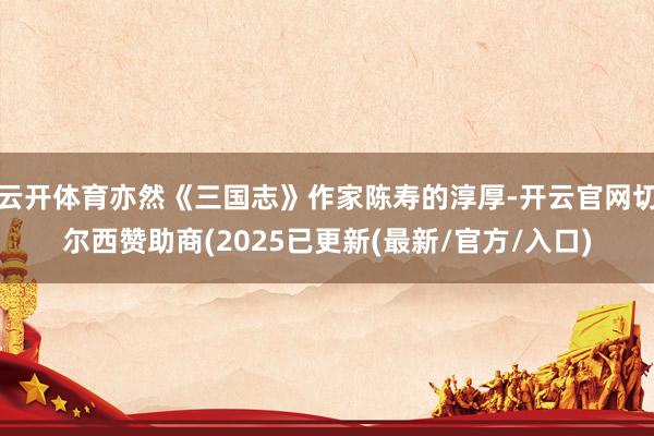 云开体育亦然《三国志》作家陈寿的淳厚-开云官网切尔西赞助商(2025已更新(最新/官方/入口)