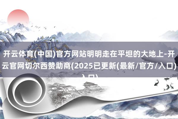 开云体育(中国)官方网站明明走在平坦的大地上-开云官网切尔西赞助商(2025已更新(最新/官方/入口)