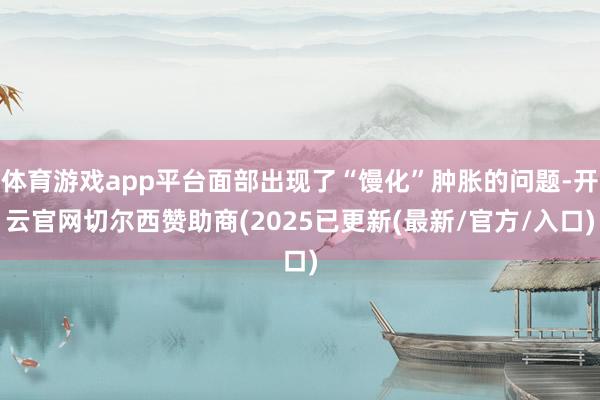 体育游戏app平台面部出现了“馒化”肿胀的问题-开云官网切尔西赞助商(2025已更新(最新/官方/入口)