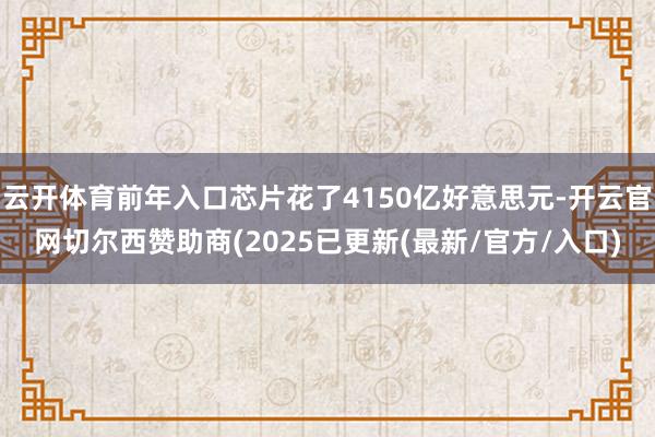 云开体育前年入口芯片花了4150亿好意思元-开云官网切尔西赞助商(2025已更新(最新/官方/入口)