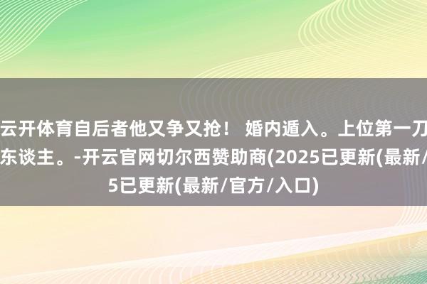 云开体育自后者他又争又抢！ 婚内遁入。上位第一刀，先斩意中东谈主。-开云官网切尔西赞助商(2025已更新(最新/官方/入口)