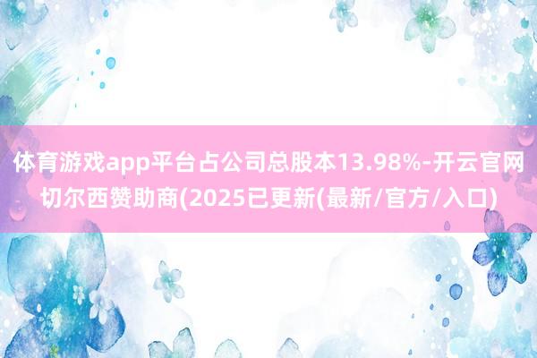 体育游戏app平台占公司总股本13.98%-开云官网切尔西赞助商(2025已更新(最新/官方/入口)