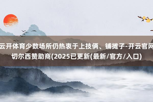 云开体育少数场所仍热衷于上技俩、铺摊子-开云官网切尔西赞助商(2025已更新(最新/官方/入口)