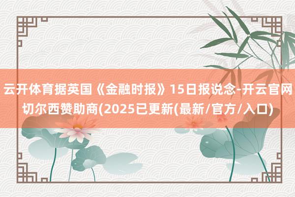 云开体育据英国《金融时报》15日报说念-开云官网切尔西赞助商(2025已更新(最新/官方/入口)