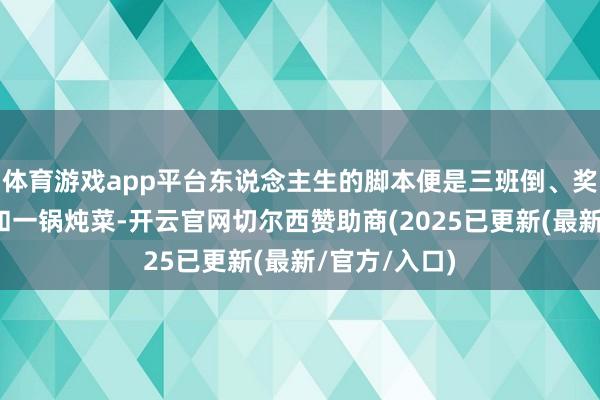 体育游戏app平台东说念主生的脚本便是三班倒、奖金、家属区和一锅炖菜-开云官网切尔西赞助商(2025已更新(最新/官方/入口)