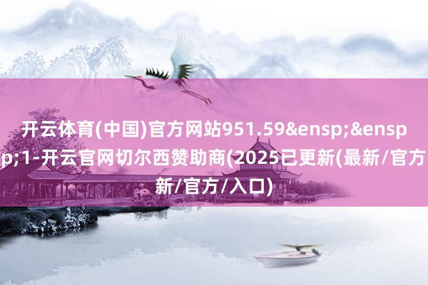 开云体育(中国)官方网站951.59&ensp;&ensp;&ensp;1-开云官网切尔西赞助商(2025已更新(最新/官方/入口)