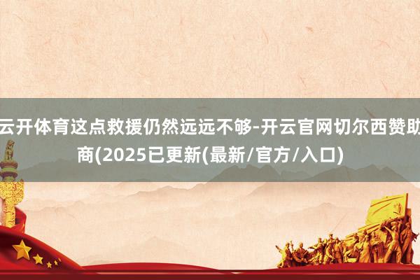 云开体育这点救援仍然远远不够-开云官网切尔西赞助商(2025已更新(最新/官方/入口)