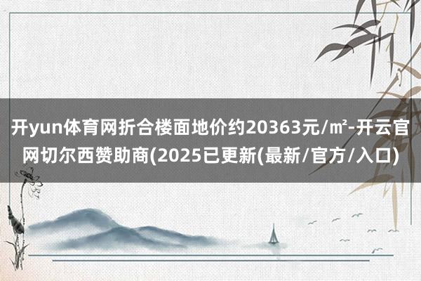 开yun体育网折合楼面地价约20363元/㎡-开云官网切尔西赞助商(2025已更新(最新/官方/入口)