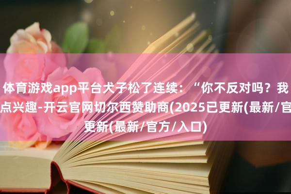 体育游戏app平台犬子松了连续：“你不反对吗？我也仅仅有点兴趣-开云官网切尔西赞助商(2025已更新(最新/官方/入口)