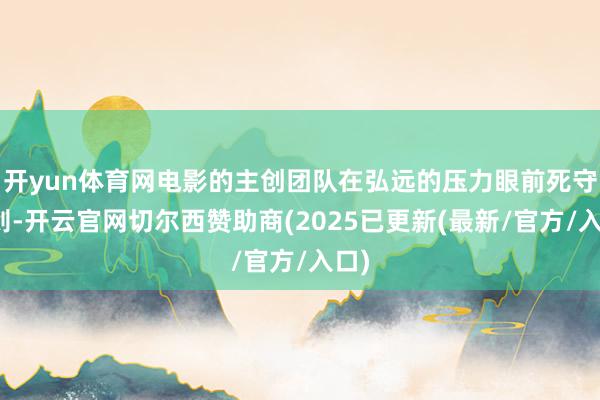 开yun体育网电影的主创团队在弘远的压力眼前死守原则-开云官网切尔西赞助商(2025已更新(最新/官方/入口)
