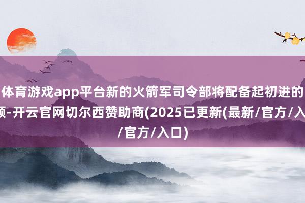 体育游戏app平台新的火箭军司令部将配备起初进的本领-开云官网切尔西赞助商(2025已更新(最新/官方/入口)