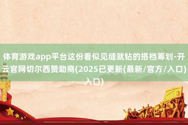 体育游戏app平台这份看似见缝就钻的搭档筹划-开云官网切尔西赞助商(2025已更新(最新/官方/入口)