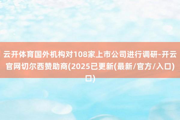 云开体育国外机构对108家上市公司进行调研-开云官网切尔西赞助商(2025已更新(最新/官方/入口)