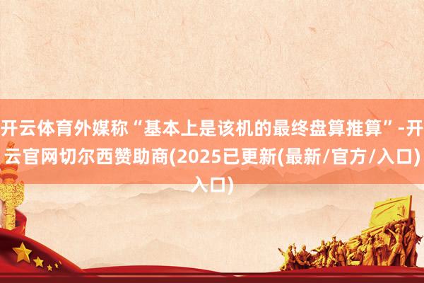 开云体育外媒称“基本上是该机的最终盘算推算”-开云官网切尔西赞助商(2025已更新(最新/官方/入口)