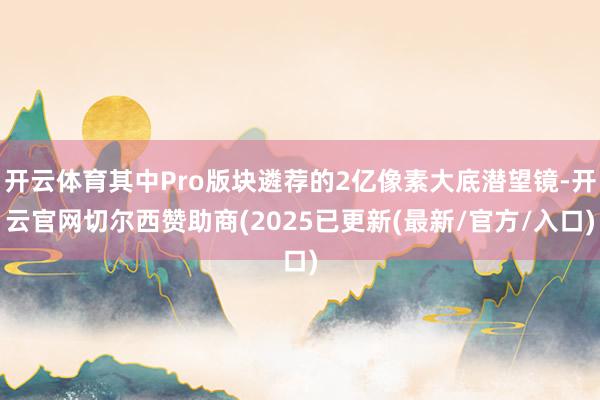 开云体育其中Pro版块遴荐的2亿像素大底潜望镜-开云官网切尔西赞助商(2025已更新(最新/官方/入口)