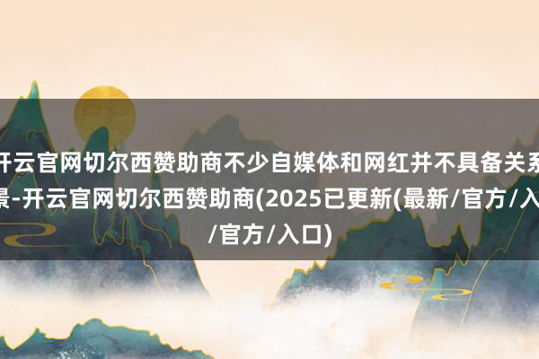 开云官网切尔西赞助商不少自媒体和网红并不具备关系布景-开云官网切尔西赞助商(2025已更新(最新/官方/入口)