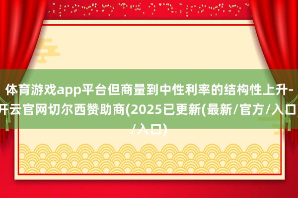 体育游戏app平台但商量到中性利率的结构性上升-开云官网切尔西赞助商(2025已更新(最新/官方/入口)