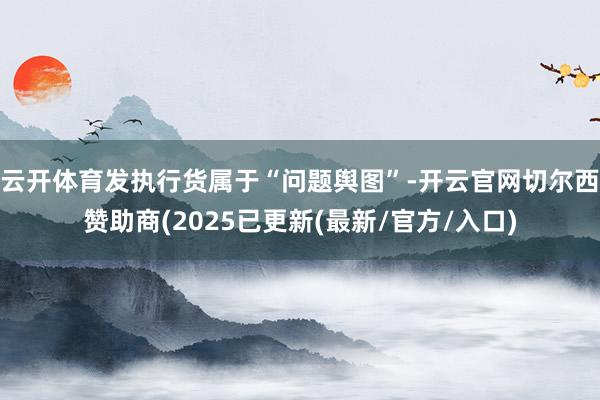云开体育发执行货属于“问题舆图”-开云官网切尔西赞助商(2025已更新(最新/官方/入口)